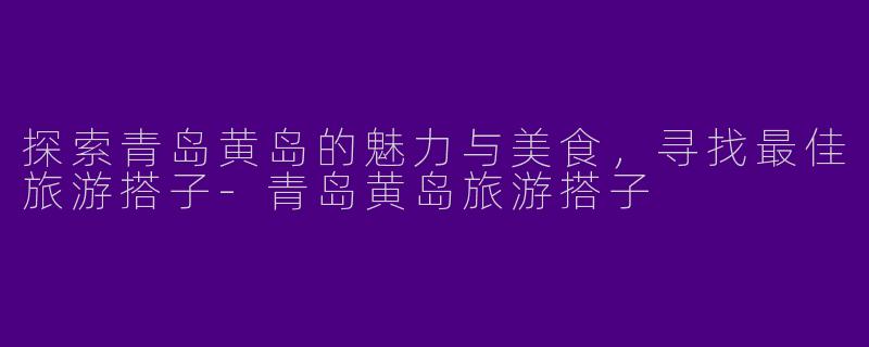 探索青岛黄岛的魅力与美食,寻找最佳旅游搭子