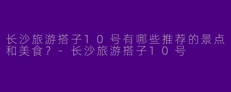 长沙旅游搭子10号有哪些推荐的景点和美食?