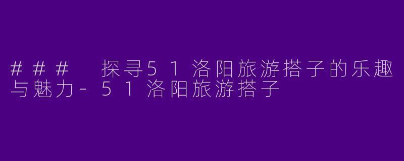### 探寻51洛阳旅游搭子的乐趣与魅力-51洛阳旅游搭子