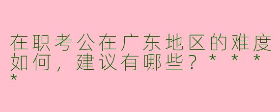在职考公在广东地区的难度如何,建议有哪些?****