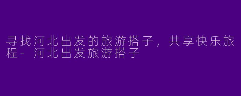 寻找河北出发的旅游搭子，共享快乐旅程-河北出发旅游搭子