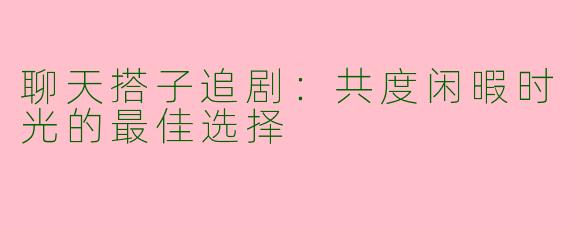 聊天搭子追剧：共度闲暇时光的最佳选择