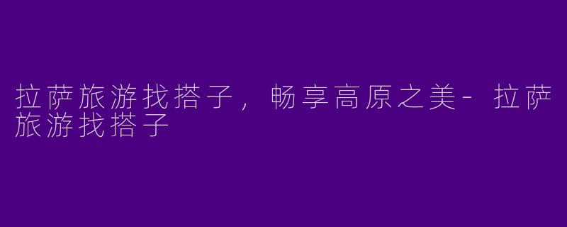 拉萨旅游找搭子，畅享高原之美-拉萨旅游找搭子