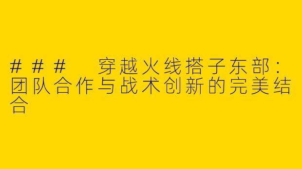 ### 穿越火线搭子东部:团队合作与战术创新的完美结合