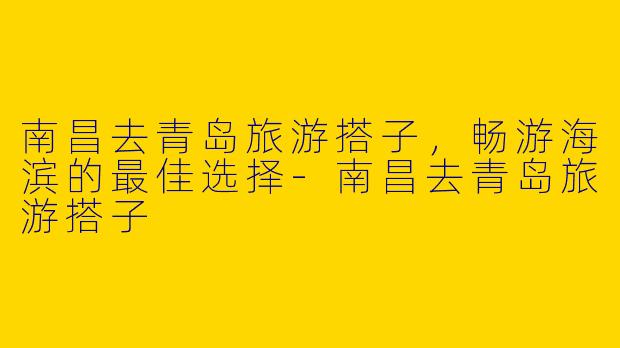 南昌去青岛旅游搭子，畅游海滨的最佳选择