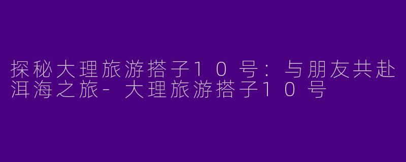 探秘大理旅游搭子10号：与朋友共赴洱海之旅-大理旅游搭子10号