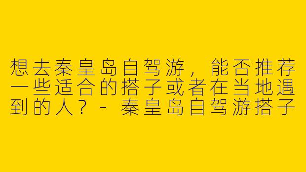 想去秦皇岛自驾游，能否推荐一些适合的搭子或者在当地遇到的人？-秦皇岛自驾游搭子
