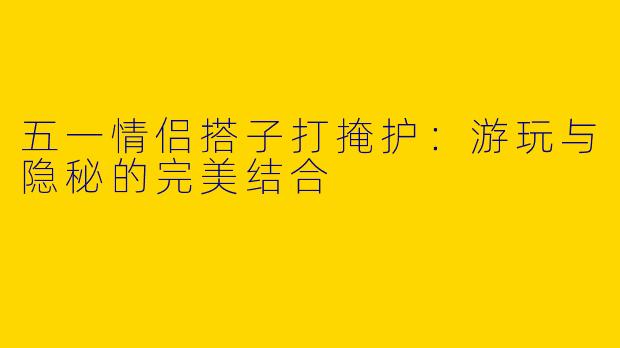五一情侣搭子打掩护：游玩与隐秘的完美结合