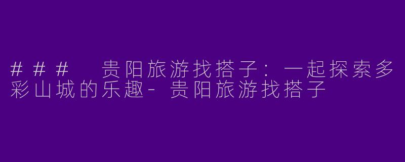 ### 贵阳旅游找搭子：一起探索多彩山城的乐趣-贵阳旅游找搭子