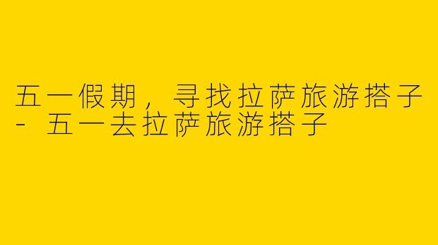 五一假期，寻找拉萨旅游搭子-五一去拉萨旅游搭子