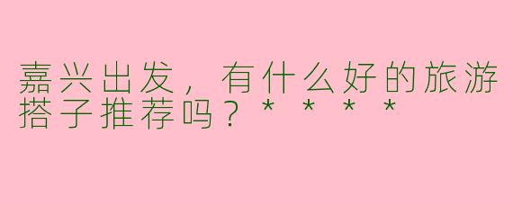 嘉兴出发,有什么好的旅游搭子推荐吗?****