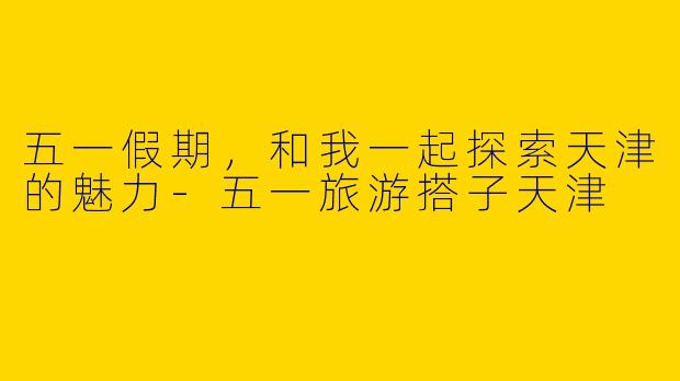 五一假期，和我一起探索天津的魅力-五一旅游搭子天津