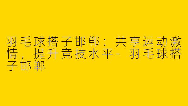 羽毛球搭子邯郸：共享运动激情，提升竞技水平-羽毛球搭子邯郸