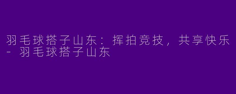 羽毛球搭子山东:挥拍竞技,共享快乐
