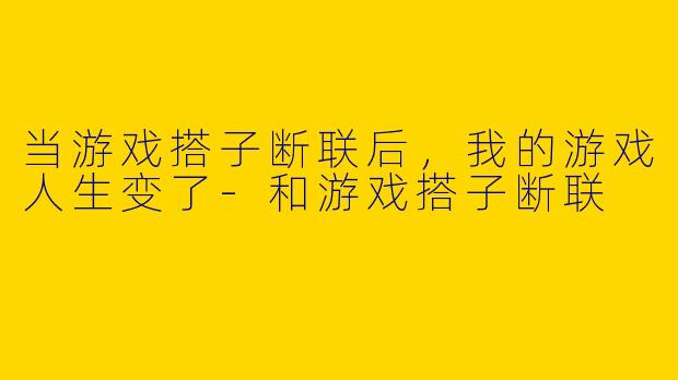 当游戏搭子断联后，我的游戏人生变了-和游戏搭子断联
