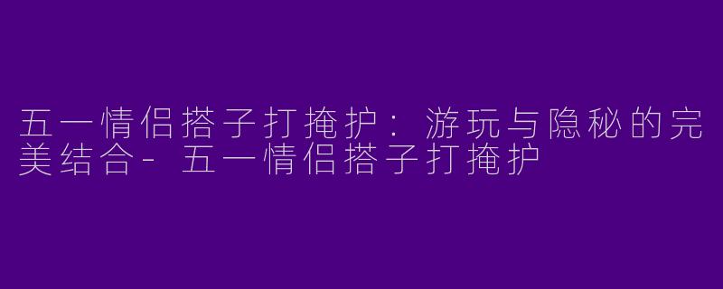五一情侣搭子打掩护：游玩与隐秘的完美结合