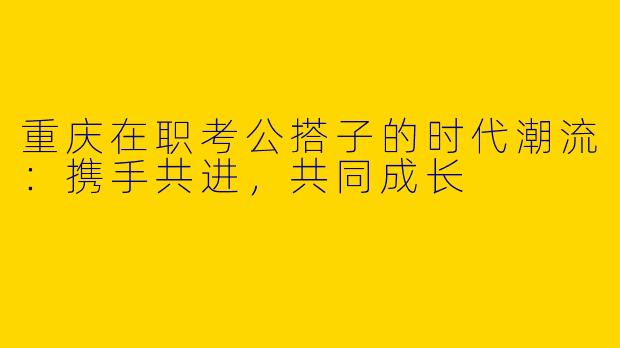 重庆在职考公搭子的时代潮流:携手共进,共同成长