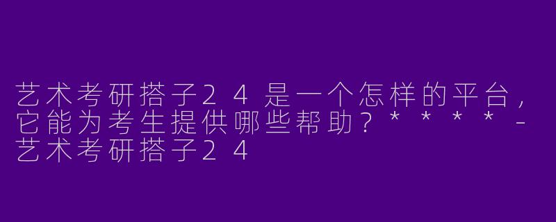 艺术考研搭子24是一个怎样的平台，它能为考生提供哪些帮助？****