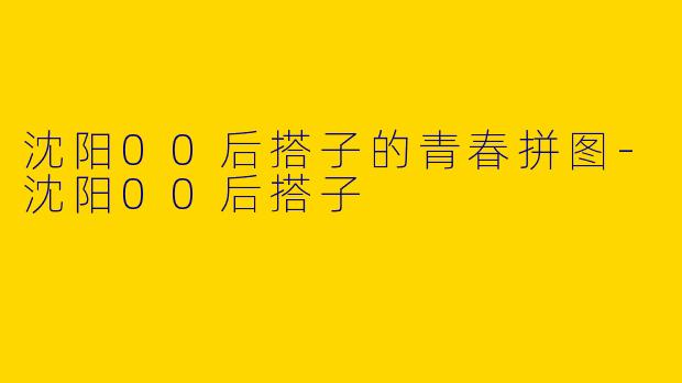 沈阳00后搭子的青春拼图-沈阳00后搭子