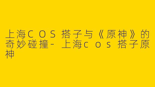 上海COS搭子与《原神》的奇妙碰撞-上海cos搭子原神