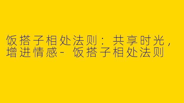 饭搭子相处法则：共享时光，增进情感-饭搭子相处法则