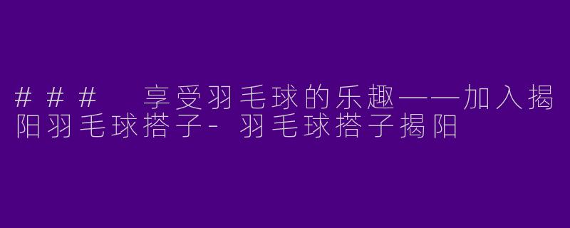 ### 享受羽毛球的乐趣——加入揭阳羽毛球搭子-羽毛球搭子揭阳
