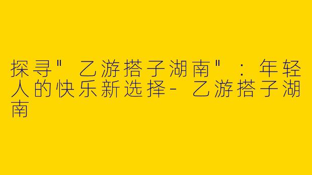 探寻"乙游搭子湖南"：年轻人的快乐新选择