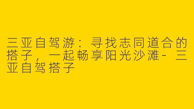 三亚自驾游：寻找志同道合的搭子，一起畅享阳光沙滩