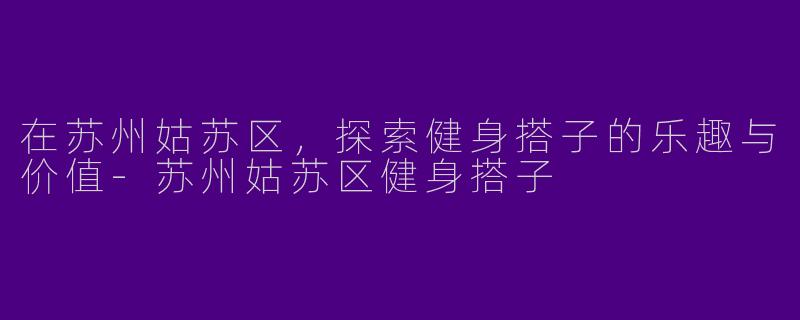 在苏州姑苏区，探索健身搭子的乐趣与价值-苏州姑苏区健身搭子