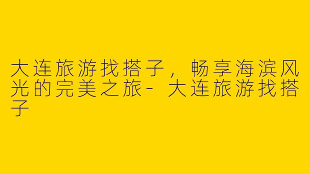 大连旅游找搭子，畅享海滨风光的完美之旅-大连旅游找搭子