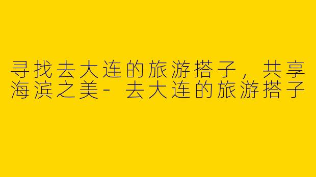 寻找去大连的旅游搭子，共享海滨之美-去大连的旅游搭子
