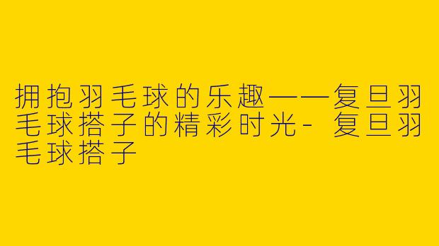 拥抱羽毛球的乐趣——复旦羽毛球搭子的精彩时光