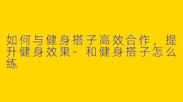 如何与健身搭子高效合作，提升健身效果-和健身搭子怎么练