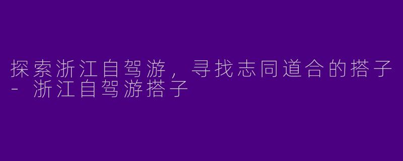 探索浙江自驾游,寻找志同道合的搭子