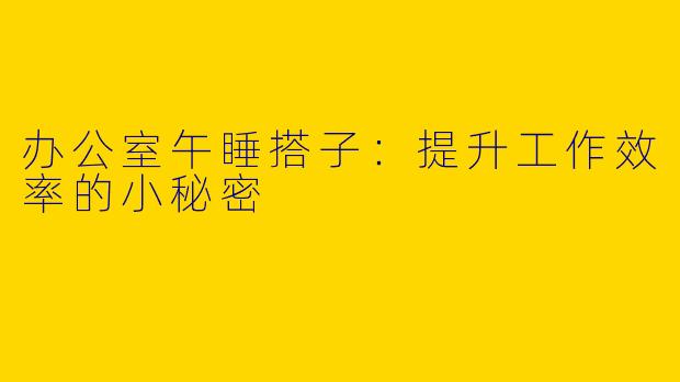 办公室午睡搭子：提升工作效率的小秘密