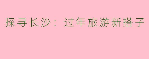 探寻长沙：过年旅游新搭子