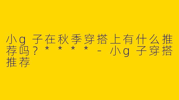 小g子在秋季穿搭上有什么推荐吗？****