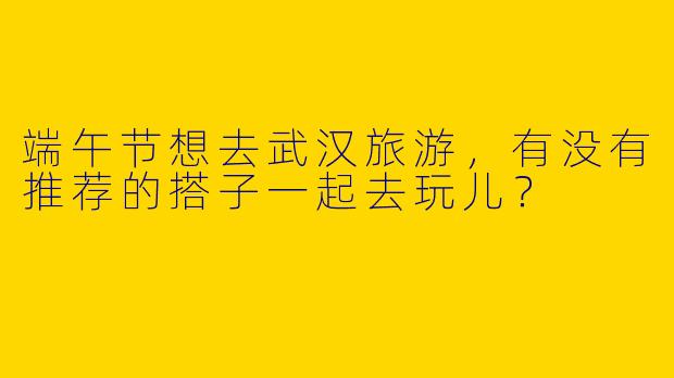 端午节想去武汉旅游，有没有推荐的搭子一起去玩儿？