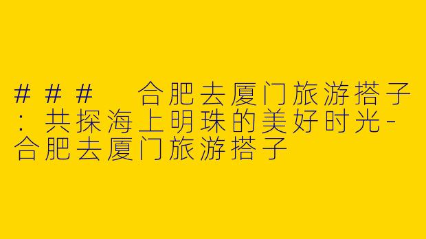 ### 合肥去厦门旅游搭子：共探海上明珠的美好时光-合肥去厦门旅游搭子