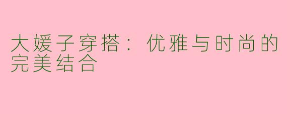 大媛子穿搭:优雅与时尚的完美结合
