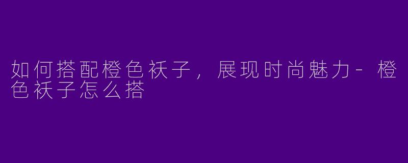 如何搭配橙色袄子，展现时尚魅力-橙色袄子怎么搭