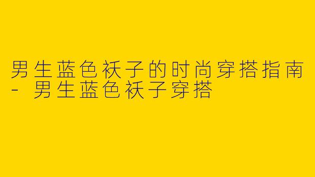 男生蓝色袄子的时尚穿搭指南