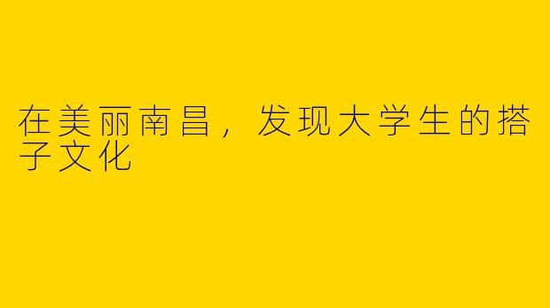 在美丽南昌，发现大学生的搭子文化