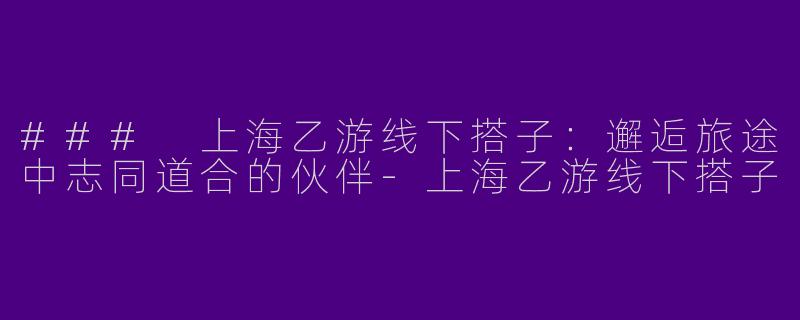 ### 上海乙游线下搭子：邂逅旅途中志同道合的伙伴-上海乙游线下搭子