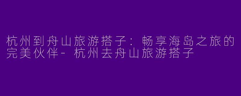 杭州到舟山旅游搭子：畅享海岛之旅的完美伙伴-杭州去舟山旅游搭子