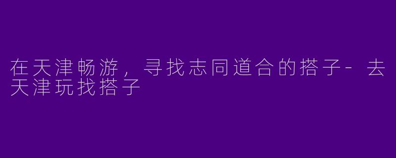 在天津畅游，寻找志同道合的搭子-去天津玩找搭子
