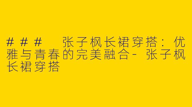 ### 张子枫长裙穿搭：优雅与青春的完美融合