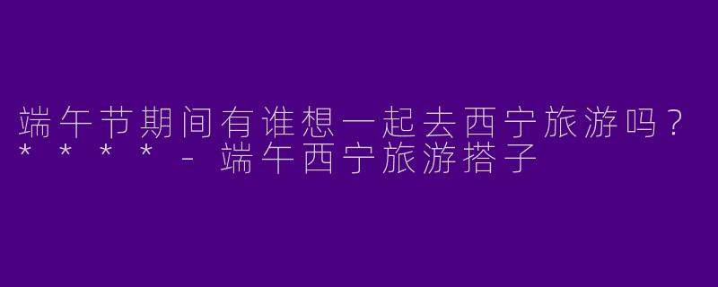 端午节期间有谁想一起去西宁旅游吗？****