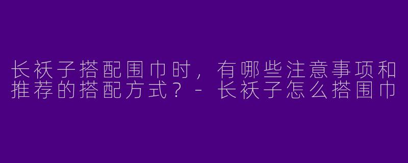 长袄子搭配围巾时,有哪些注意事项和推荐的搭配方式?