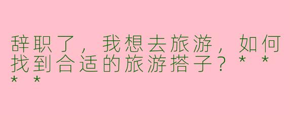 辞职了,我想去旅游,如何找到合适的旅游搭子?****